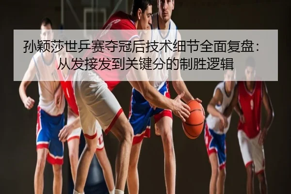 孙颖莎世乒赛夺冠后技术细节全面复盘：从发接发到关键分的制胜逻辑