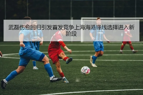武磊伤愈回归引发首发竞争上海海港锋线选择进入新阶段 | hth